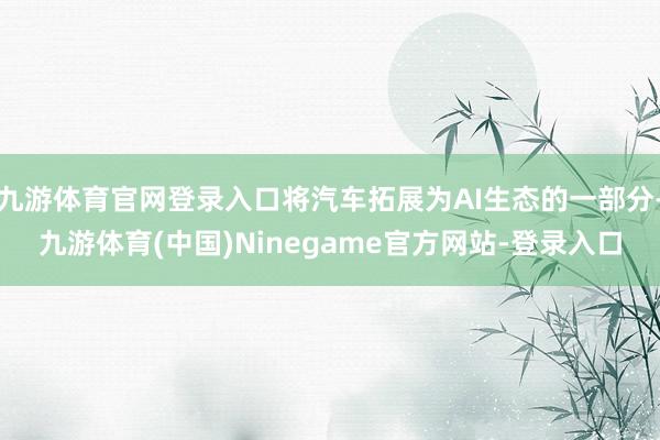 九游体育官网登录入口将汽车拓展为AI生态的一部分-九游体育(中国)Ninegame官方网站-登录入口