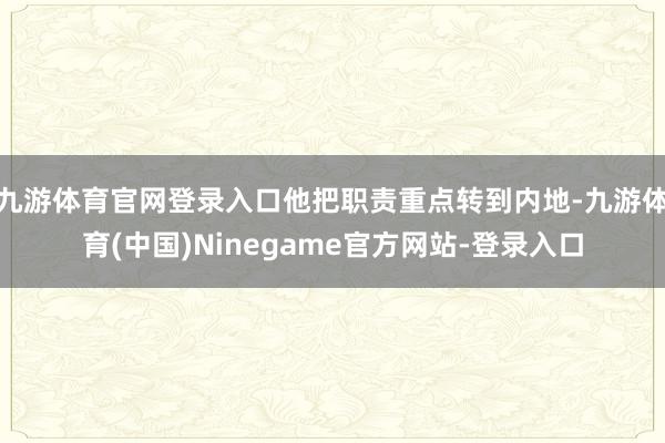 九游体育官网登录入口他把职责重点转到内地-九游体育(中国)Ninegame官方网站-登录入口