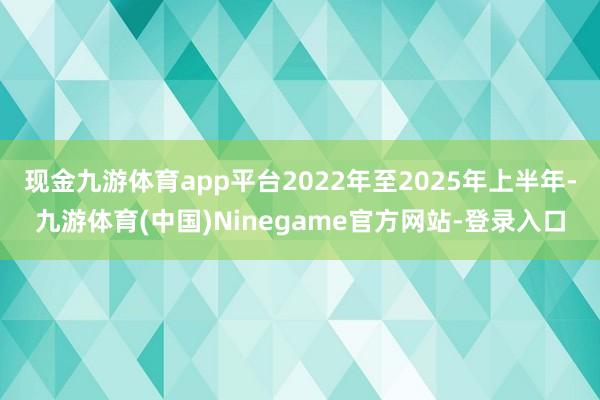现金九游体育app平台2022年至2025年上半年-九游体育(中国)Ninegame官方网站-登录入口
