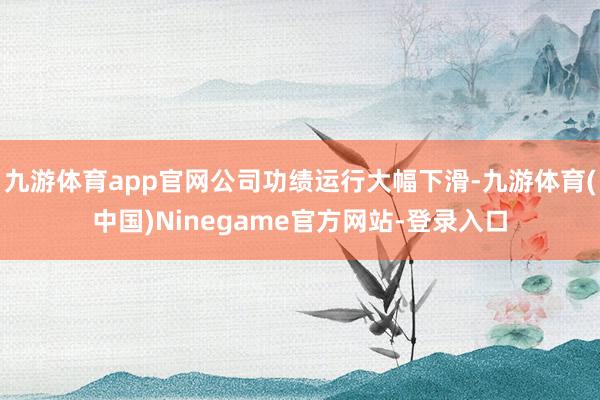 九游体育app官网公司功绩运行大幅下滑-九游体育(中国)Ninegame官方网站-登录入口