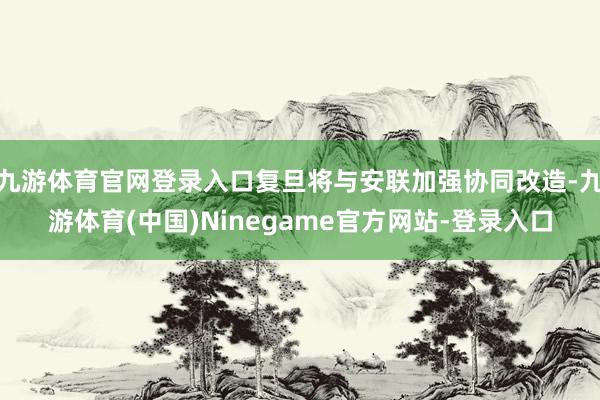 九游体育官网登录入口复旦将与安联加强协同改造-九游体育(中国)Ninegame官方网站-登录入口