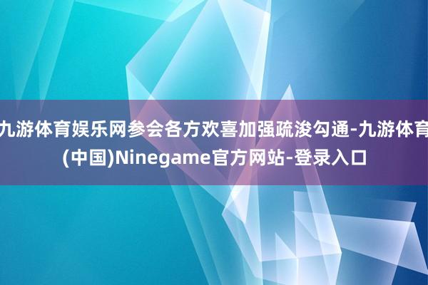 九游体育娱乐网参会各方欢喜加强疏浚勾通-九游体育(中国)Ninegame官方网站-登录入口