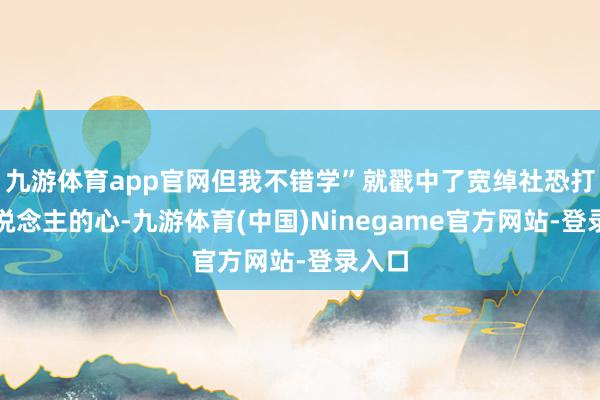 九游体育app官网但我不错学”就戳中了宽绰社恐打工东说念主的心-九游体育(中国)Ninegame官方网站-登录入口