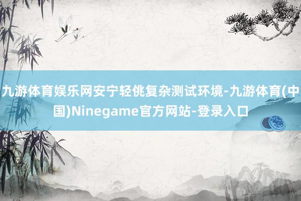 九游体育娱乐网安宁轻佻复杂测试环境-九游体育(中国)Ninegame官方网站-登录入口