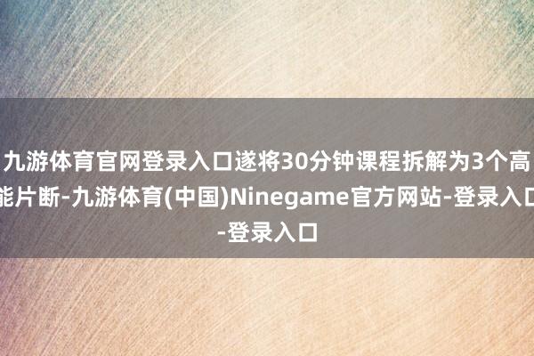 九游体育官网登录入口遂将30分钟课程拆解为3个高能片断-九游体育(中国)Ninegame官方网站-登录入口